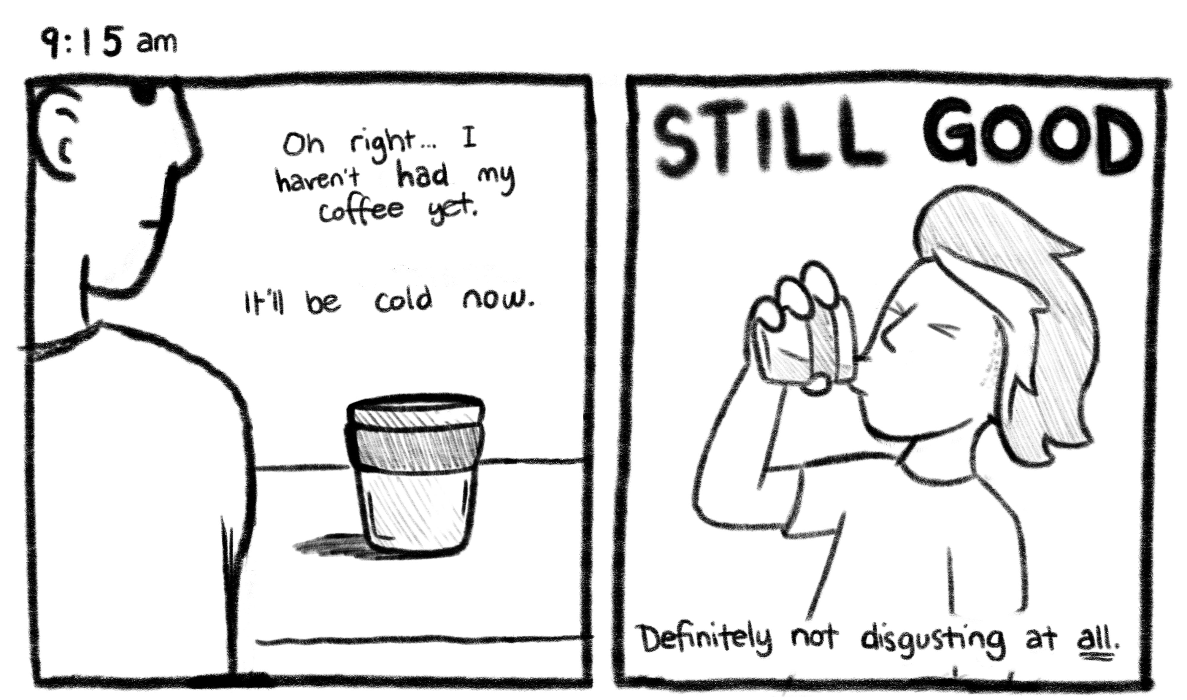 9:15am; Panel 1: Jelly looking at a cup of coffee sitting on his desk. Jelly V.O.: Oh right... I haven't had my coffee yet. It'll be cold now. Panel 1: Jelly drinking the coffee anyway. Jelly V.O.: STILL GOOD. Definitely not disgusting at all.